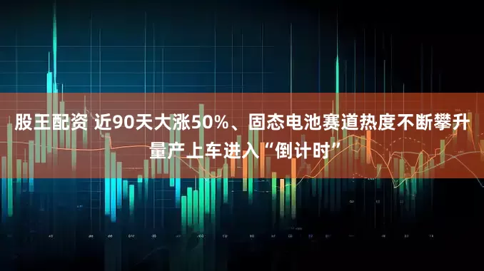 股王配资 近90天大涨50%、固态电池赛道热度不断攀升 量产上车进入“倒计时”