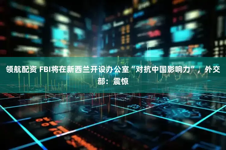 领航配资 FBI将在新西兰开设办公室“对抗中国影响力”，外交部：震惊