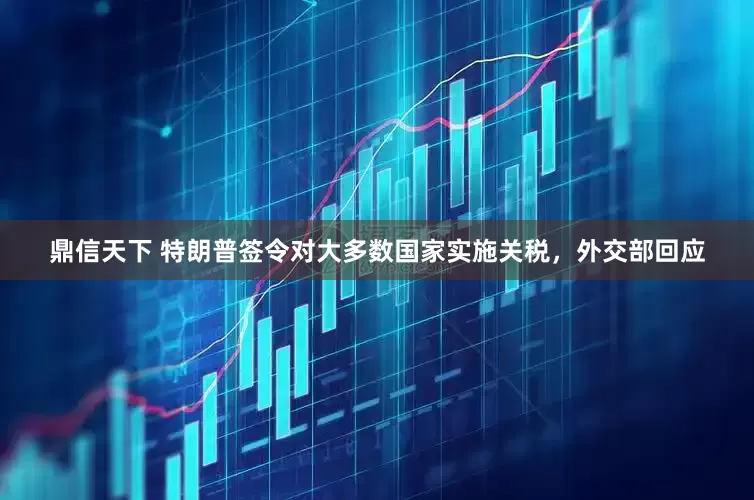 鼎信天下 特朗普签令对大多数国家实施关税，外交部回应