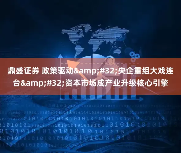 鼎盛证券 政策驱动&#32;央企重组大戏连台&#32;资本市场成产业升级核心引擎