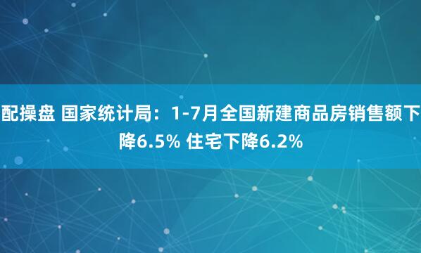 配操盘 国家统计局：1-7月全国新建商品房销售额下降6.5% 住宅下降6.2%