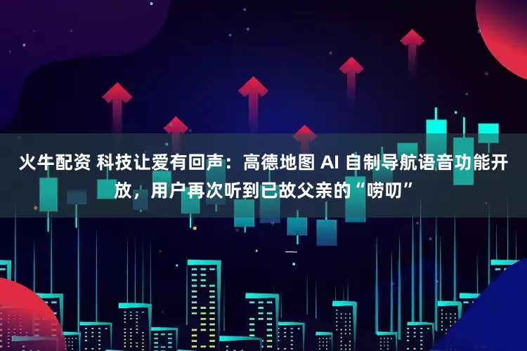火牛配资 科技让爱有回声：高德地图 AI 自制导航语音功能开放，用户再次听到已故父亲的“唠叨”