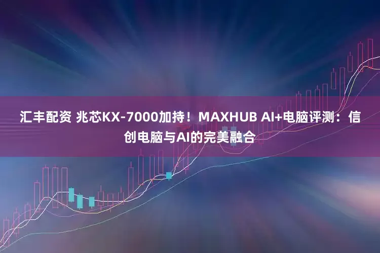 汇丰配资 兆芯KX-7000加持！MAXHUB AI+电脑评测：信创电脑与AI的完美融合
