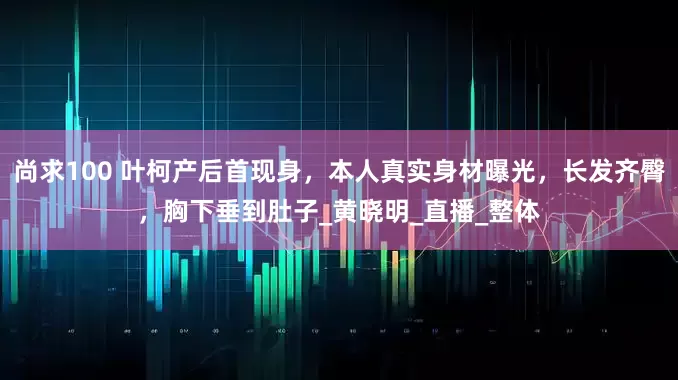 尚求100 叶柯产后首现身，本人真实身材曝光，长发齐臀，胸下垂到肚子_黄晓明_直播_整体