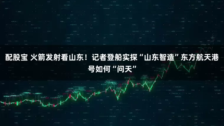 配股宝 火箭发射看山东！记者登船实探“山东智造”东方航天港号如何“问天”