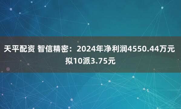 天平配资 智信精密：2024年净利润4550.44万元 拟10派3.75元
