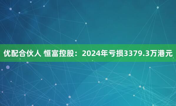 优配合伙人 恒富控股：2024年亏损3379.3万港元