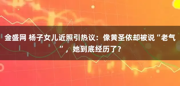 金盛网 杨子女儿近照引热议：像黄圣依却被说“老气”，她到底经历了？