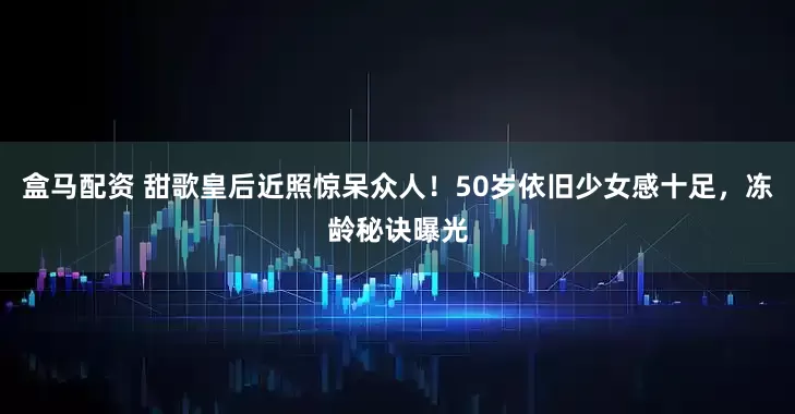 盒马配资 甜歌皇后近照惊呆众人！50岁依旧少女感十足，冻龄秘诀曝光