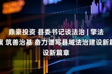 鼎豪投资 县委书记谈法治 | 擎法治旗 筑善治基 奋力谱写县域法治建设新篇章