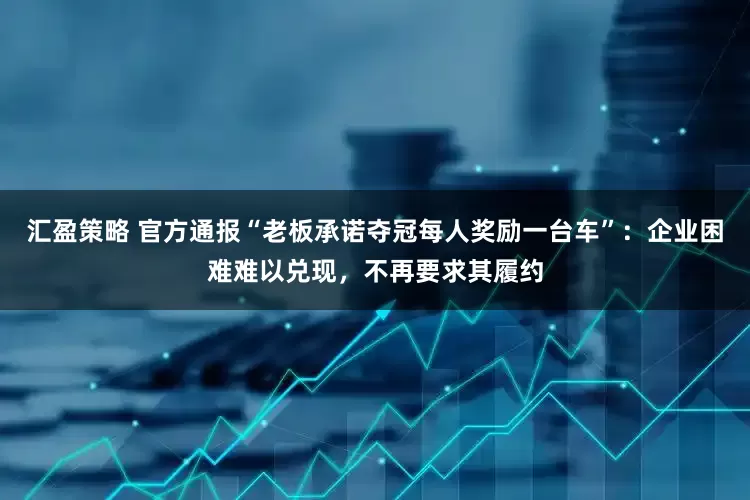 汇盈策略 官方通报“老板承诺夺冠每人奖励一台车”：企业困难难以兑现，不再要求其履约
